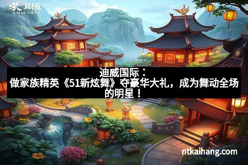 迪威国际：做家族精英《51新炫舞》夺豪华大礼，成为舞动全场的明星！